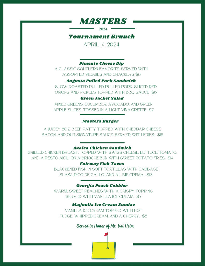 Masters Tournament Brunch: Pimento Cheese Dip; August Pulled Pork Sandwich; Green Jacket Salad; Masters Burger; Azalea Chicken Sandwich; Fairway Fish Tacos; Georgia Peach Cobbler; Magnolia Ice Cream Sundae
